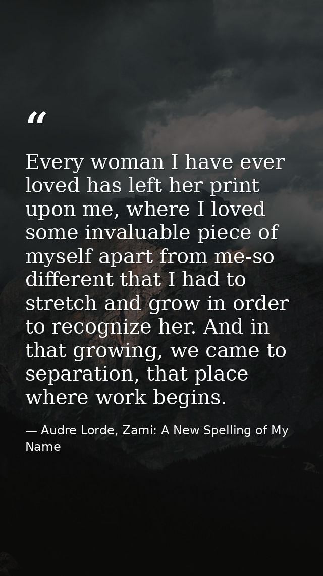 Every woman I have ever loved has left her print upon me, where I loved some invaluable piece of myself apart from me-so — Audre Lorde, Zami: A New Spelling of My Name