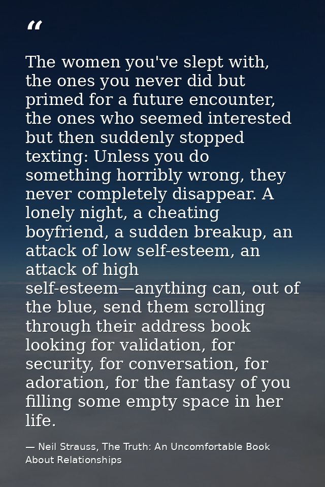 The women you've slept with, the ones you never did but primed for a future encounter, the ones who seemed interested bu — Neil Strauss, The Truth: An Uncomfortable Book About Relationships