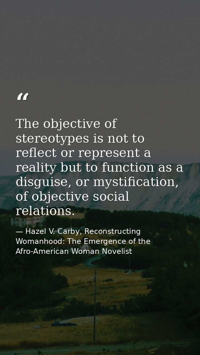 The objective of stereotypes is not to reflect or represent a reality but to function as a disguise, or mystification, o — Hazel V. Carby, Reconstructing Womanhood: The Emergence of the Afro-American Woman Novelist