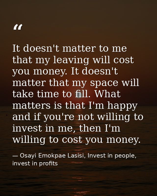 It doesn't matter to me that my leaving will cost you money. It doesn't matter that my space will take time to fill. Wha — Osayi Emokpae Lasisi, Invest in people, invest in profits
