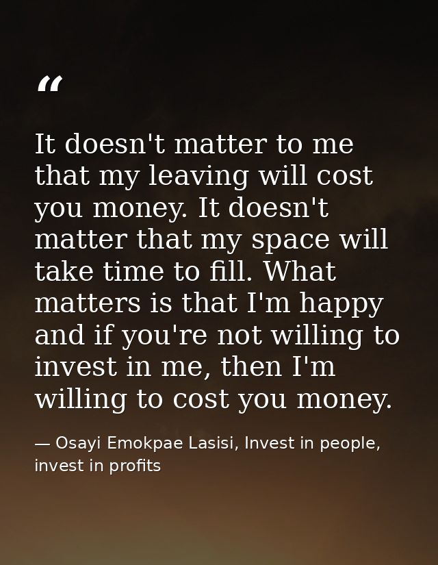 It doesn't matter to me that my leaving will cost you money. It doesn't matter that my space will take time to fill. Wha — Osayi Emokpae Lasisi, Invest in people, invest in profits