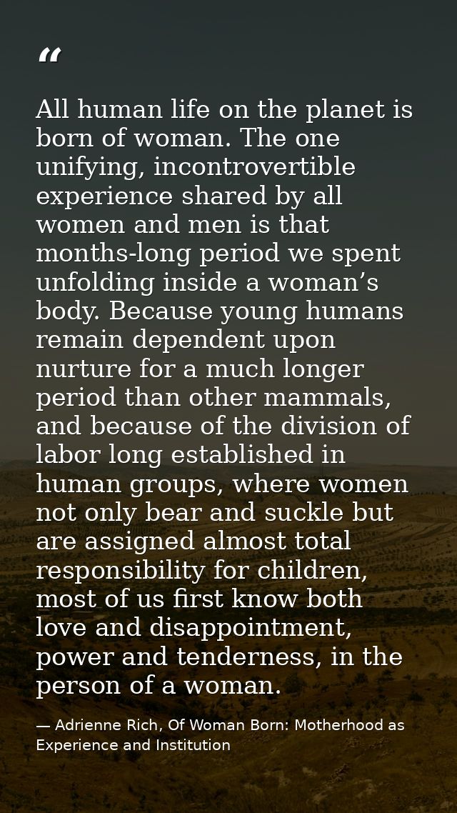 All human life on the planet is born of woman. The one unifying, incontrovertible experience shared by all women and men — Adrienne Rich, Of Woman Born: Motherhood as Experience and Institution