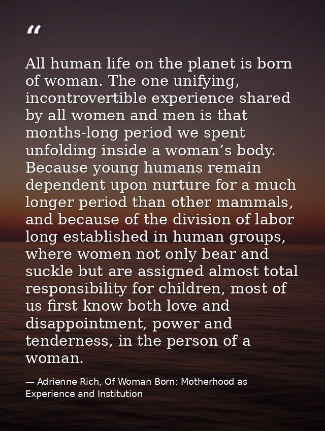 All human life on the planet is born of woman. The one unifying, incontrovertible experience shared by all women and men — Adrienne Rich, Of Woman Born: Motherhood as Experience and Institution