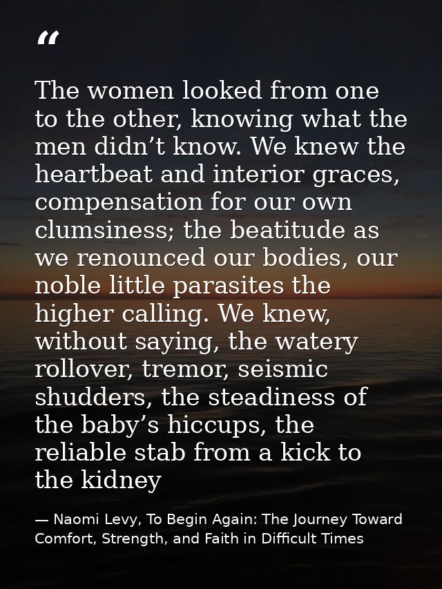 The women looked from one to the other, knowing what the men didn’t know. We knew the heartbeat and interior graces, com — Naomi Levy, To Begin Again: The Journey Toward Comfort, Strength, and Faith in Difficult Times