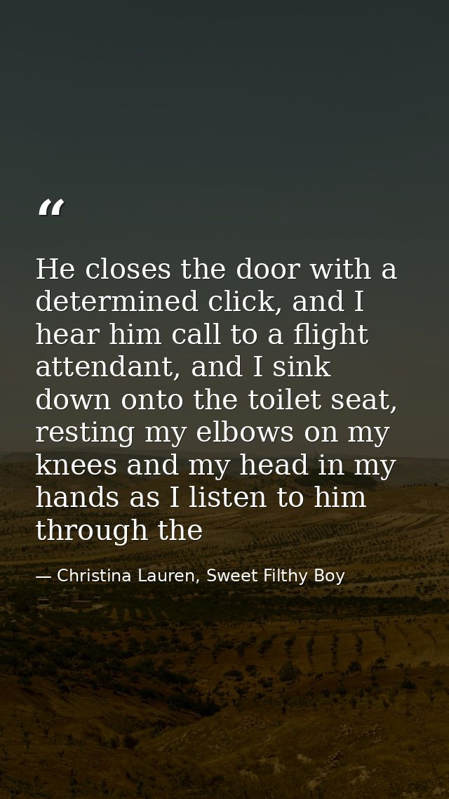 He closes the door with a determined click, and I hear him call to a flight attendant, and I sink down onto the toilet s — Christina Lauren, Sweet Filthy Boy