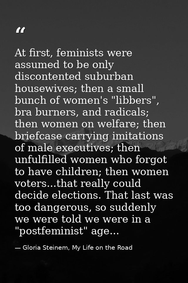 At first, feminists were assumed to be only discontented suburban housewives; then a small bunch of women's "libbers", b — Gloria Steinem, My Life on the Road