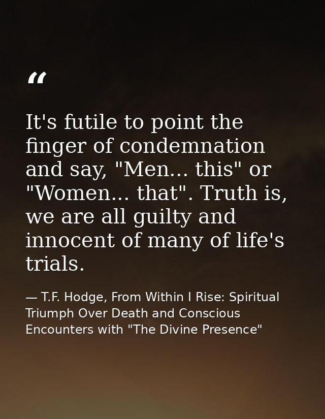 It's futile to point the finger of condemnation and say, "Men... this" or "Women... that". Truth is, we are all guilty a — T.F. Hodge, From Within I Rise: Spiritual Triumph Over Death and Conscious Encounters with "The Divine Presence"