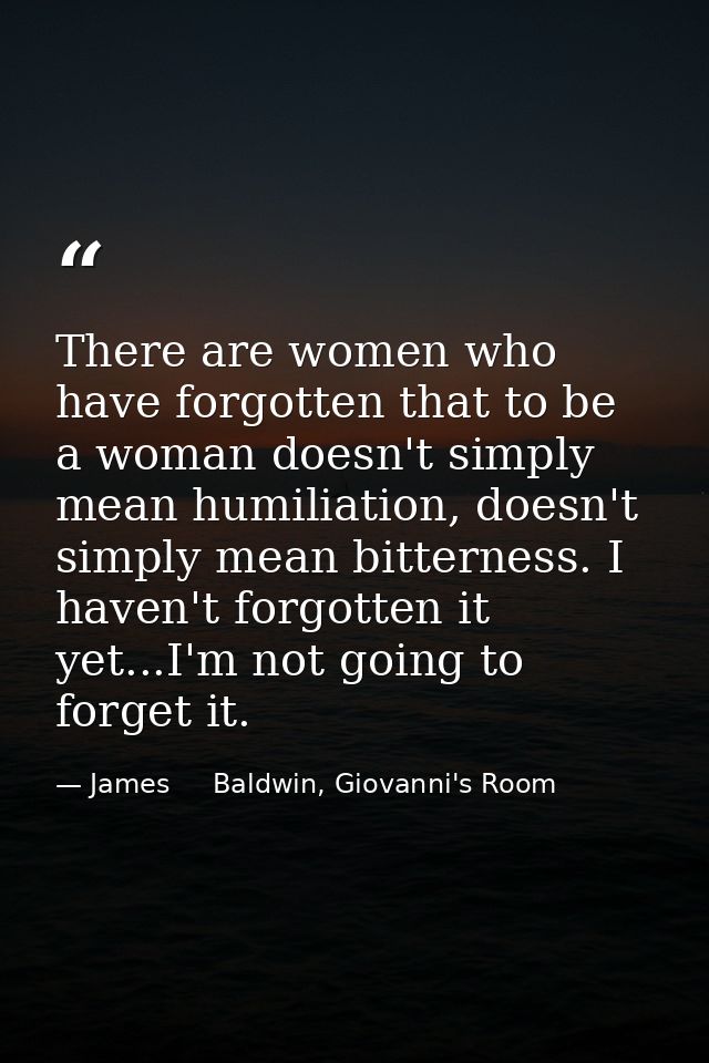 There are women who have forgotten that to be a woman doesn't simply mean humiliation, doesn't simply mean bitterness. I — James     Baldwin, Giovanni's Room
