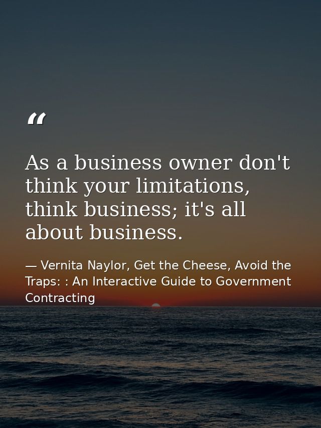 As a business owner don't think your limitations, think business; it's all about business. — Vernita Naylor, Get the Cheese, Avoid the Traps: : An Interactive Guide to Government Contracting