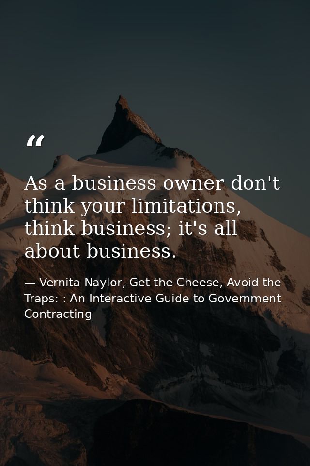 As a business owner don't think your limitations, think business; it's all about business. — Vernita Naylor, Get the Cheese, Avoid the Traps: : An Interactive Guide to Government Contracting