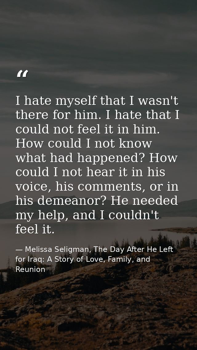 I hate myself that I wasn't there for him. I hate that I could not feel it in him. How could I not know what had happene — Melissa Seligman, The Day After He Left for Iraq: A Story of Love, Family, and Reunion
