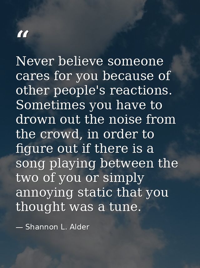 Never believe someone cares for you because of other people's reactions. Sometimes you have to drown out the noise from  — Shannon L. Alder