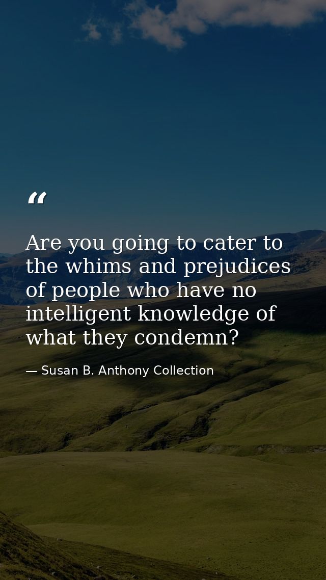 Are you going to cater to the whims and prejudices of people who have no intelligent knowledge of what they condemn? — Susan B. Anthony Collection
