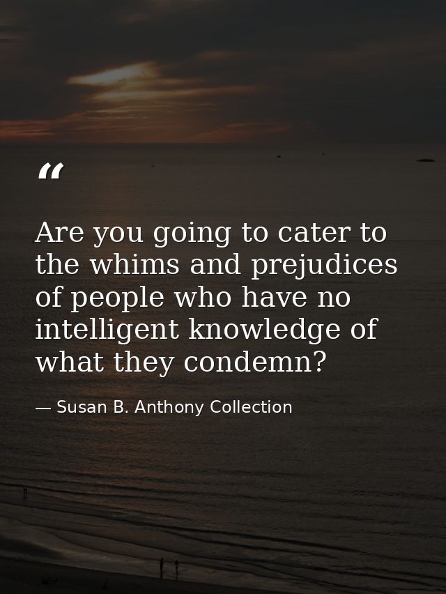 Are you going to cater to the whims and prejudices of people who have no intelligent knowledge of what they condemn? — Susan B. Anthony Collection