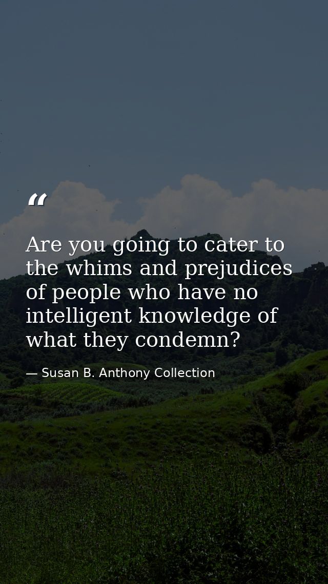 Are you going to cater to the whims and prejudices of people who have no intelligent knowledge of what they condemn? — Susan B. Anthony Collection