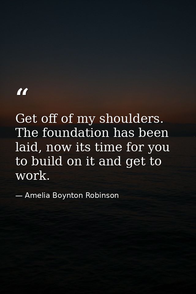 Get off of my shoulders. The foundation has been laid, now its time for you to build on it and get to work. — Amelia Boynton Robinson