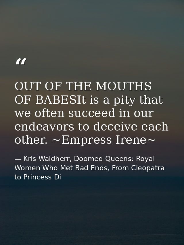 OUT OF THE MOUTHS OF BABESIt is a pity that we often succeed in our endeavors to deceive each other. ~Empress Irene~ — Kris Waldherr, Doomed Queens: Royal Women Who Met Bad Ends, From Cleopatra to Princess Di