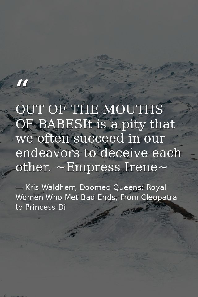 OUT OF THE MOUTHS OF BABESIt is a pity that we often succeed in our endeavors to deceive each other. ~Empress Irene~ — Kris Waldherr, Doomed Queens: Royal Women Who Met Bad Ends, From Cleopatra to Princess Di