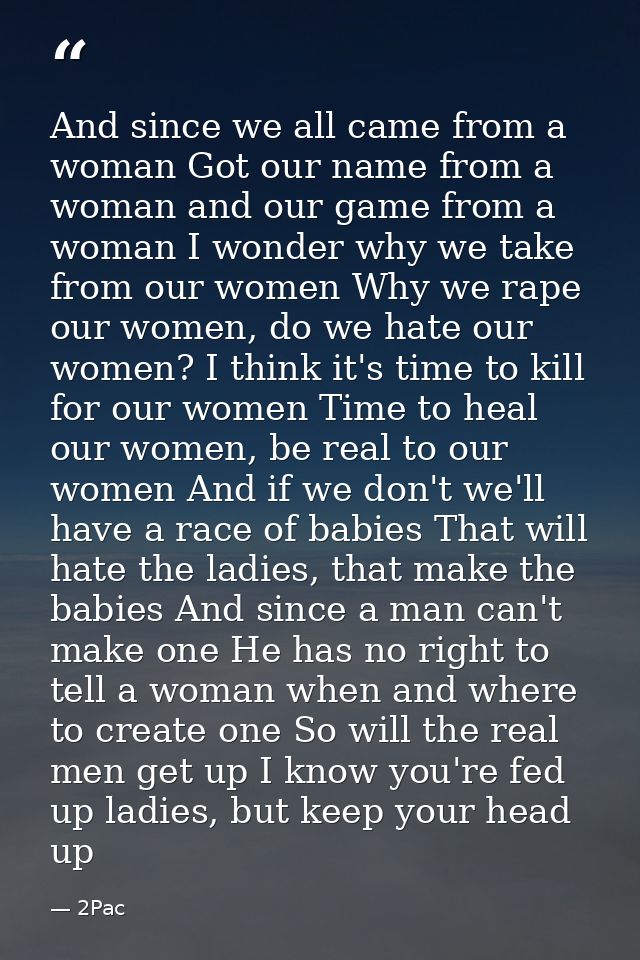 And since we all came from a woman Got our name from a woman and our game from a woman I wonder why we take from our wom — 2Pac