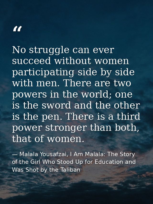 No struggle can ever succeed without women participating side by side with men. There are two powers in the world; one i — Malala Yousafzai, I Am Malala: The Story of the Girl Who Stood Up for Education and Was Shot by the Taliban