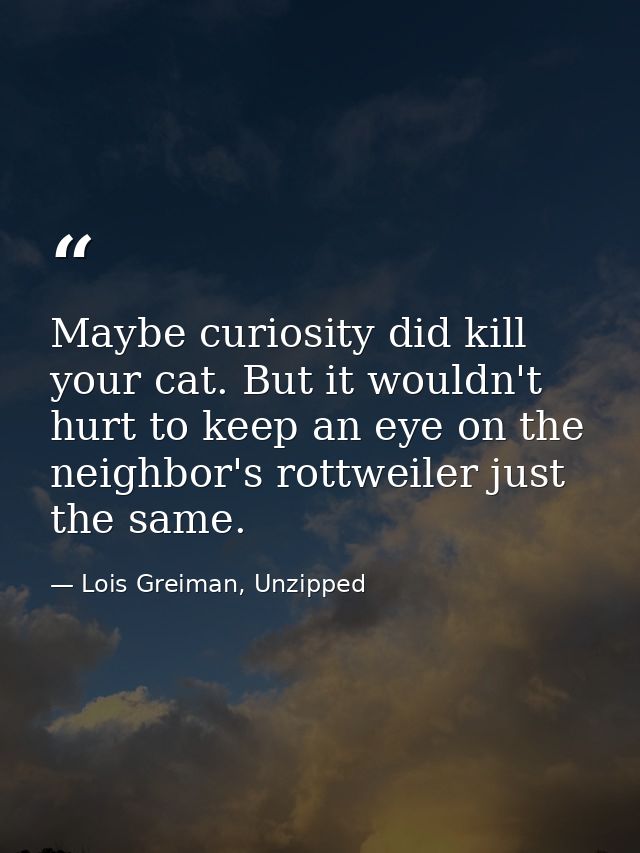 Maybe curiosity did kill your cat. But it wouldn't hurt to keep an eye on the neighbor's rottweiler just the same. — Lois Greiman, Unzipped