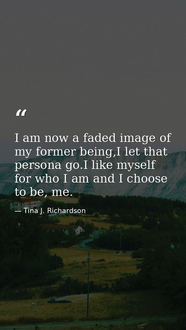 I am now a faded image of my former being,I let that persona go.I like myself for who I am and I choose to be, me. — Tina J. Richardson