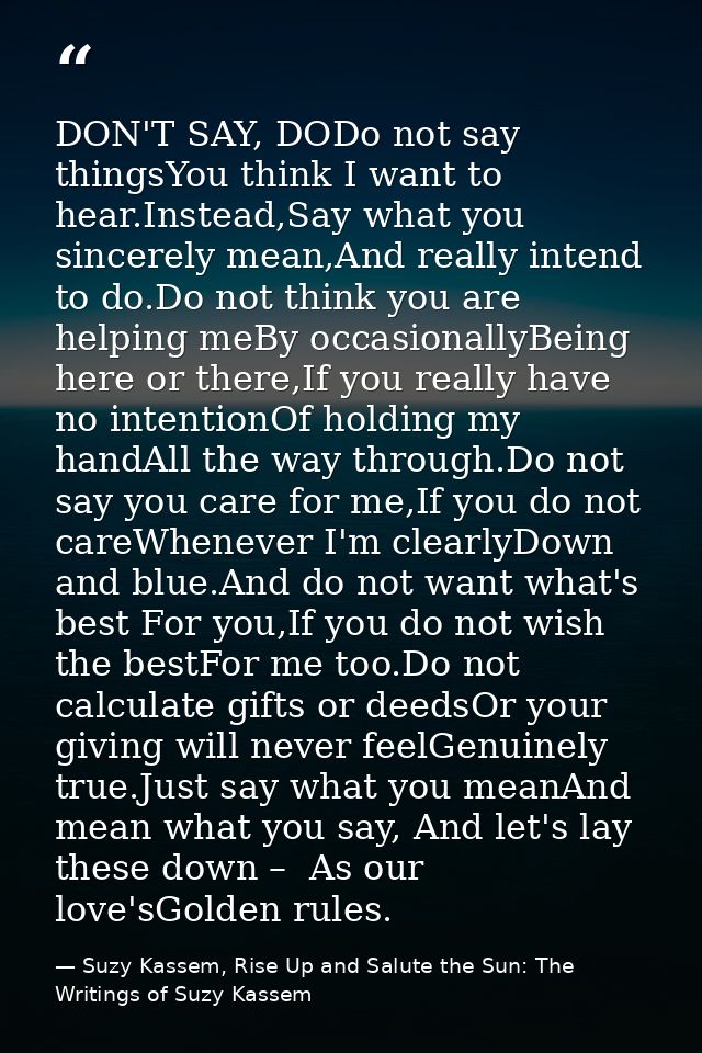 DON'T SAY, DODo not say thingsYou think I want to hear.Instead,Say what you sincerely mean,And really intend to do.Do no — Suzy Kassem, Rise Up and Salute the Sun: The Writings of Suzy Kassem