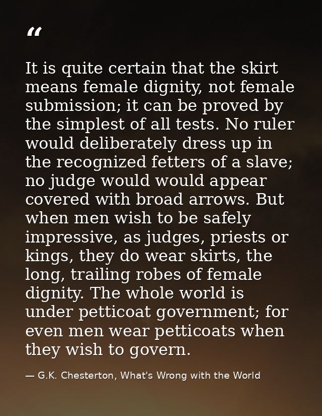 It is quite certain that the skirt means female dignity, not female submission; it can be proved by the simplest of all  — G.K. Chesterton, What's Wrong with the World