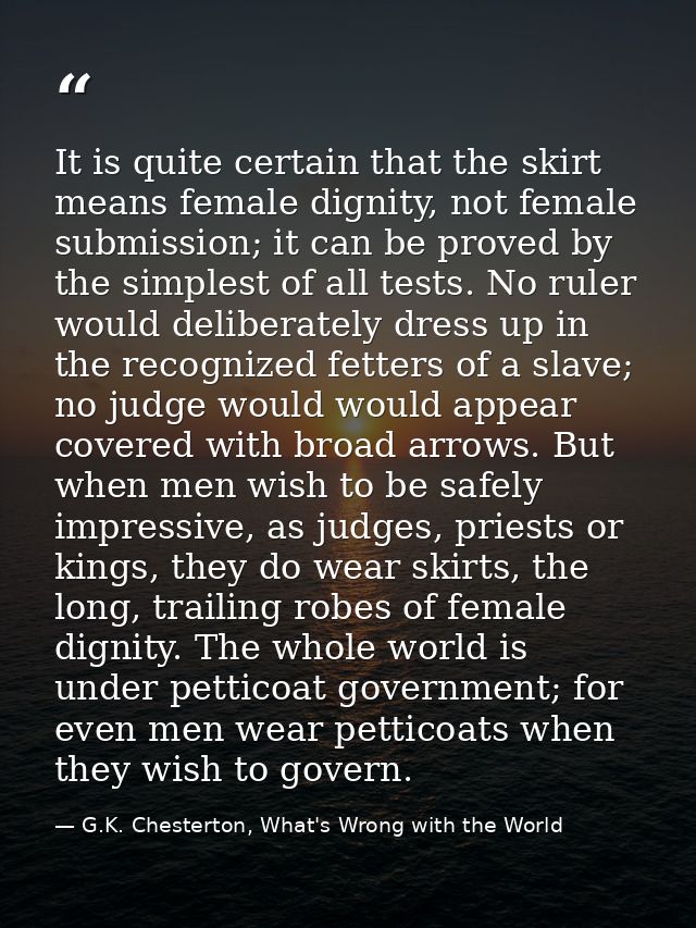 It is quite certain that the skirt means female dignity, not female submission; it can be proved by the simplest of all  — G.K. Chesterton, What's Wrong with the World