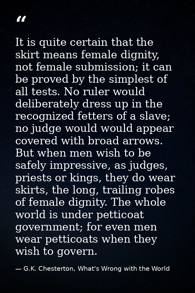 It is quite certain that the skirt means female dignity, not female submission; it can be proved by the simplest of all  — G.K. Chesterton, What's Wrong with the World