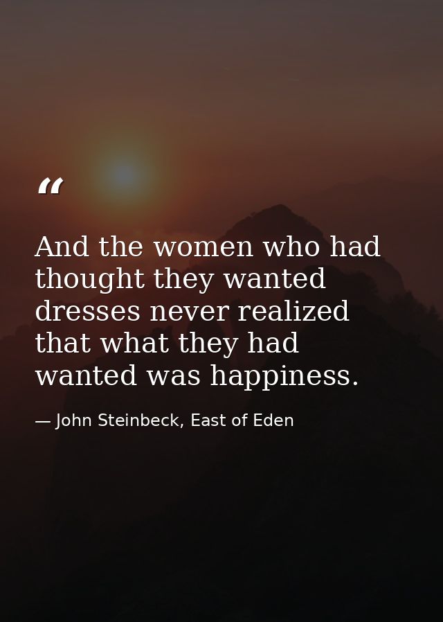 And the women who had thought they wanted dresses never realized that what they had wanted was happiness. — John Steinbeck, East of Eden