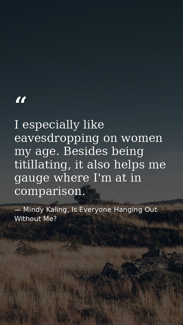 I especially like eavesdropping on women my age. Besides being titillating, it also helps me gauge where I'm at in compa — Mindy Kaling, Is Everyone Hanging Out Without Me?