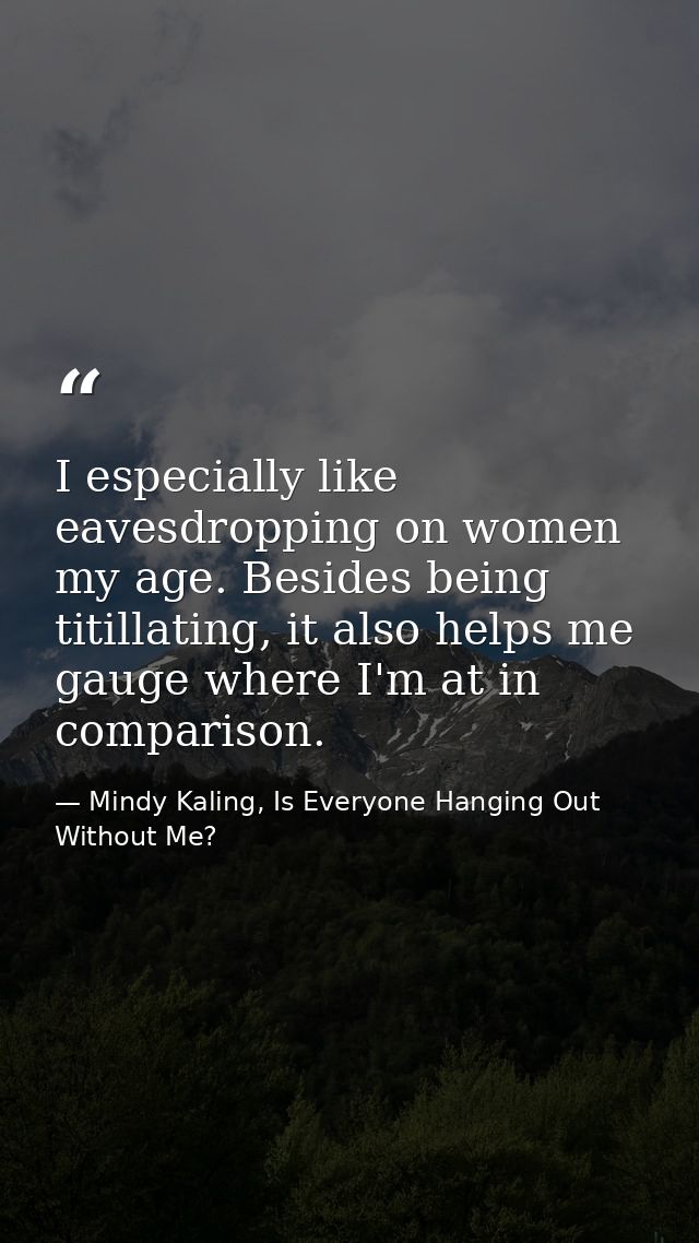 I especially like eavesdropping on women my age. Besides being titillating, it also helps me gauge where I'm at in compa — Mindy Kaling, Is Everyone Hanging Out Without Me?