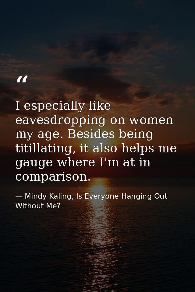 I especially like eavesdropping on women my age. Besides being titillating, it also helps me gauge where I'm at in compa — Mindy Kaling, Is Everyone Hanging Out Without Me?