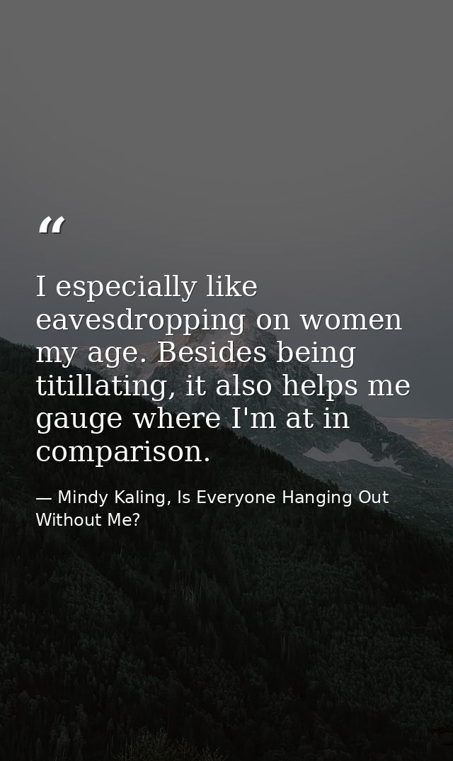 I especially like eavesdropping on women my age. Besides being titillating, it also helps me gauge where I'm at in compa — Mindy Kaling, Is Everyone Hanging Out Without Me?