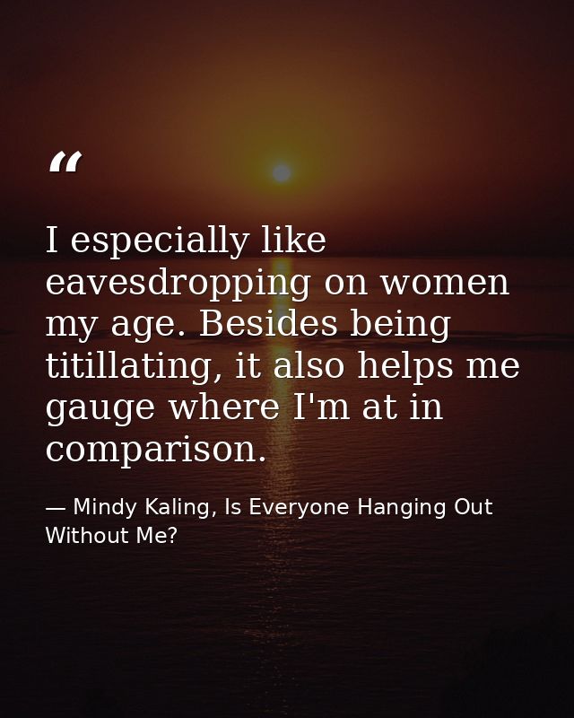 I especially like eavesdropping on women my age. Besides being titillating, it also helps me gauge where I'm at in compa — Mindy Kaling, Is Everyone Hanging Out Without Me?