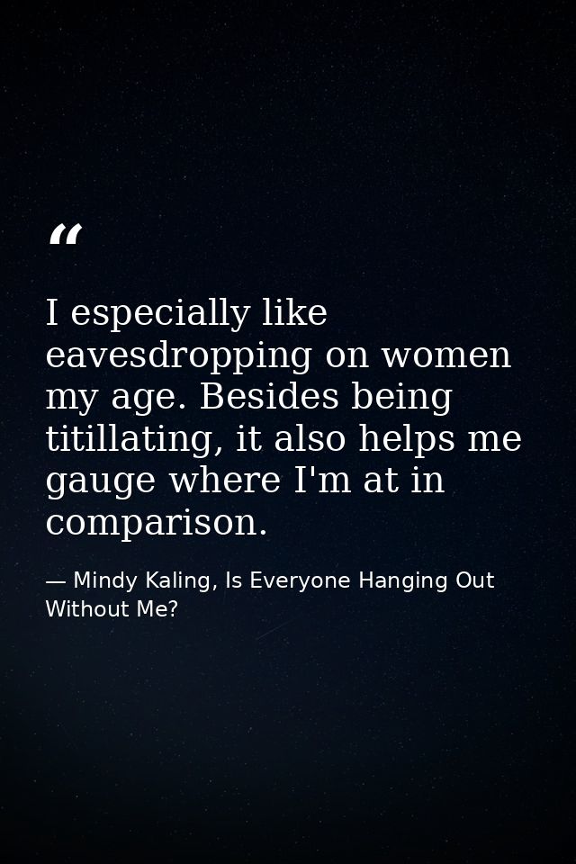 I especially like eavesdropping on women my age. Besides being titillating, it also helps me gauge where I'm at in compa — Mindy Kaling, Is Everyone Hanging Out Without Me?