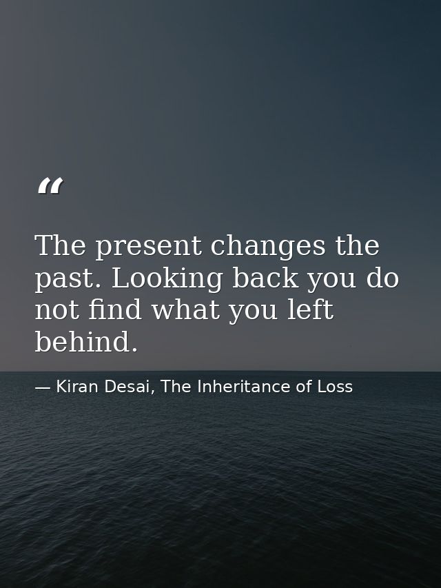 The present changes the past. Looking back you do not find what you left behind. — Kiran Desai, The Inheritance of Loss