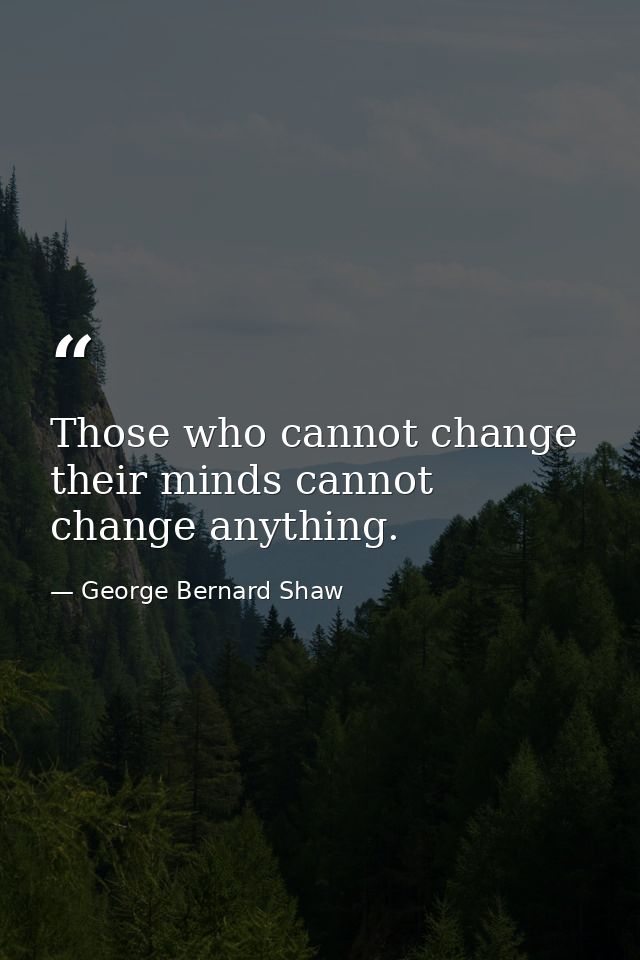 Those who cannot change their minds cannot change anything. — George Bernard Shaw