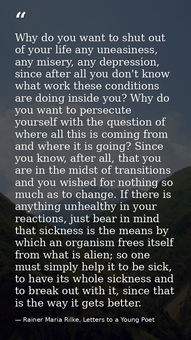 Why do you want to shut out of your life any uneasiness, any misery, any depression, since after all you don't know what — Rainer Maria Rilke, Letters to a Young Poet