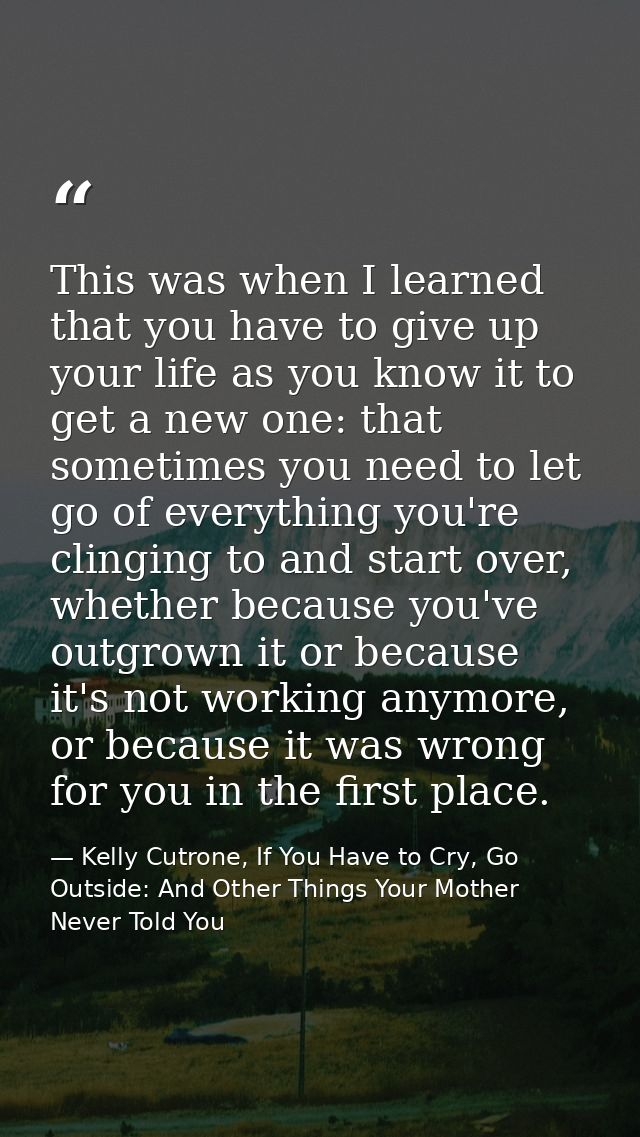 This was when I learned that you have to give up your life as you know it to get a new one: that sometimes you need to l — Kelly Cutrone, If You Have to Cry, Go Outside: And Other Things Your Mother Never Told You