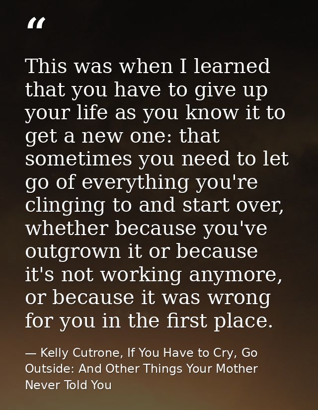 This was when I learned that you have to give up your life as you know it to get a new one: that sometimes you need to l — Kelly Cutrone, If You Have to Cry, Go Outside: And Other Things Your Mother Never Told You