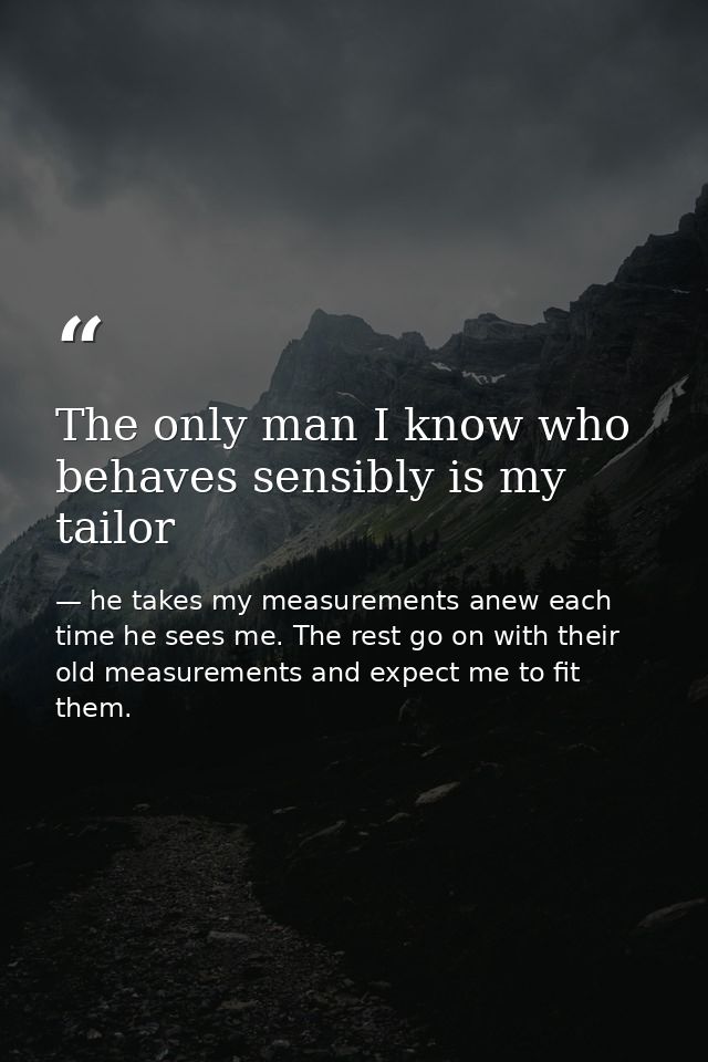 The only man I know who behaves sensibly is my tailor — he takes my measurements anew each time he sees me. The rest go on with their old measurements and expect me to fit them.