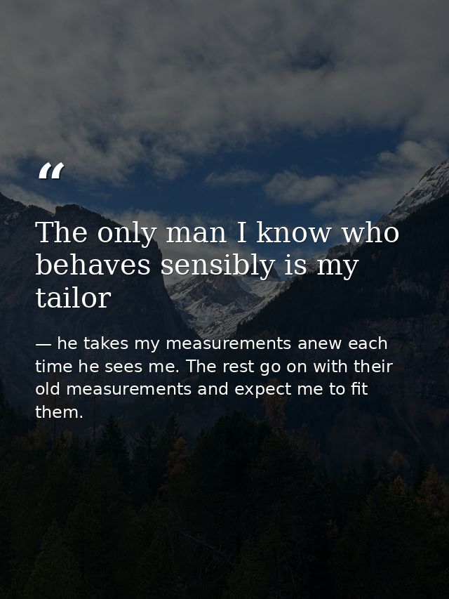 The only man I know who behaves sensibly is my tailor — he takes my measurements anew each time he sees me. The rest go on with their old measurements and expect me to fit them.