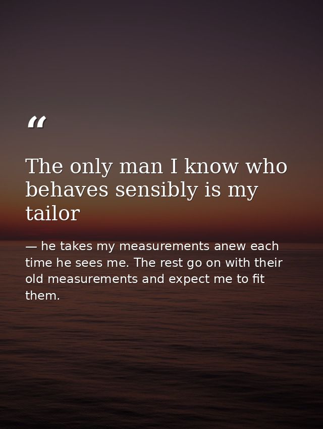 The only man I know who behaves sensibly is my tailor — he takes my measurements anew each time he sees me. The rest go on with their old measurements and expect me to fit them.