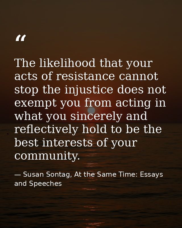 The likelihood that your acts of resistance cannot stop the injustice does not exempt you from acting in what you sincer — Susan Sontag, At the Same Time: Essays and Speeches