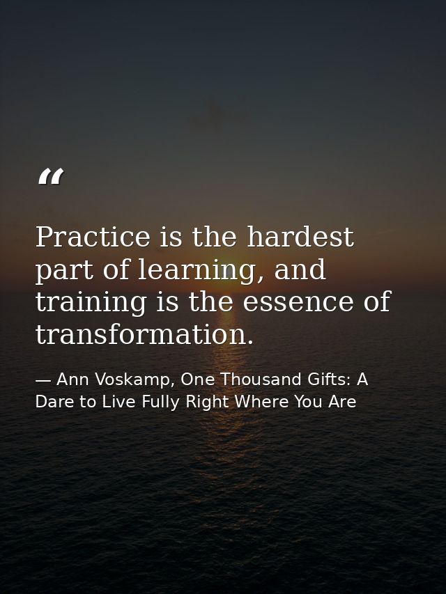 Practice is the hardest part of learning, and training is the essence of transformation. — Ann Voskamp, One Thousand Gifts: A Dare to Live Fully Right Where You Are
