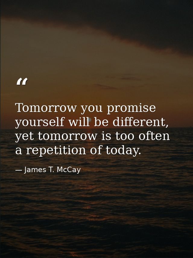 Tomorrow you promise yourself will be different, yet tomorrow is too often a repetition of today. — James T. McCay
