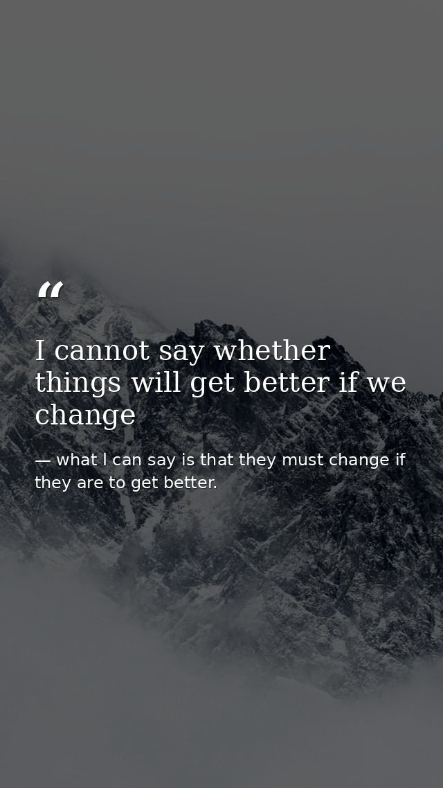 I cannot say whether things will get better if we change — what I can say is that they must change if they are to get better.