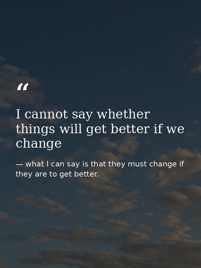 I cannot say whether things will get better if we change — what I can say is that they must change if they are to get better.